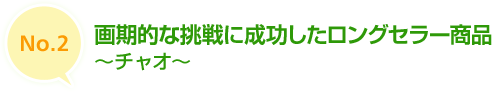 No.2 画期的な挑戦に成功したロングセラー商品　～チャオ～